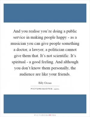 And you realise you’re doing a public service in making people happy - as a musician you can give people something a doctor, a lawyer, a politician cannot give them that. It’s not scientific. It’s spiritual - a good feeling. And although you don’t know them personally, the audience are like your friends Picture Quote #1