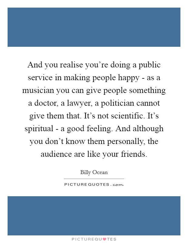 And you realise you're doing a public service in making people happy - as a musician you can give people something a doctor, a lawyer, a politician cannot give them that. It's not scientific. It's spiritual - a good feeling. And although you don't know them personally, the audience are like your friends Picture Quote #1