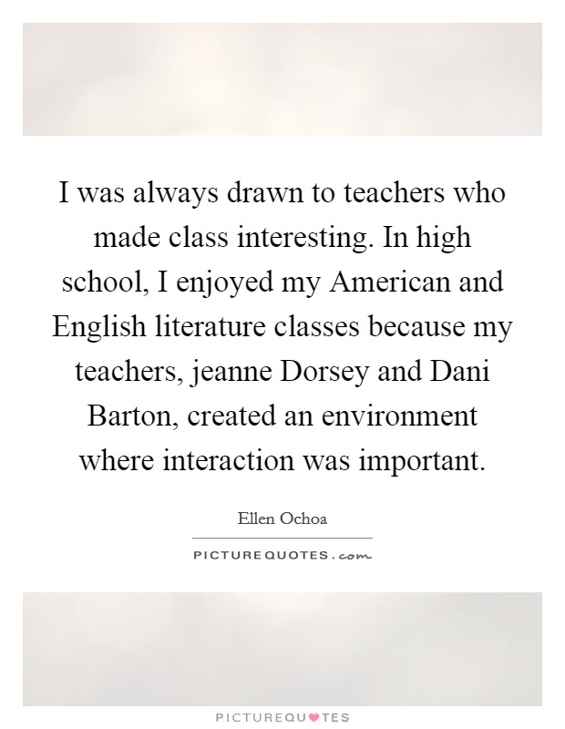 I was always drawn to teachers who made class interesting. In high school, I enjoyed my American and English literature classes because my teachers, jeanne Dorsey and Dani Barton, created an environment where interaction was important Picture Quote #1