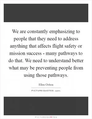 We are constantly emphasizing to people that they need to address anything that affects flight safety or mission success - many pathways to do that. We need to understand better what may be preventing people from using those pathways Picture Quote #1
