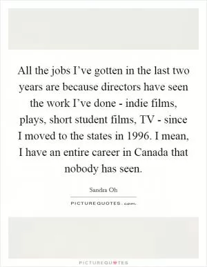 All the jobs I’ve gotten in the last two years are because directors have seen the work I’ve done - indie films, plays, short student films, TV - since I moved to the states in 1996. I mean, I have an entire career in Canada that nobody has seen Picture Quote #1