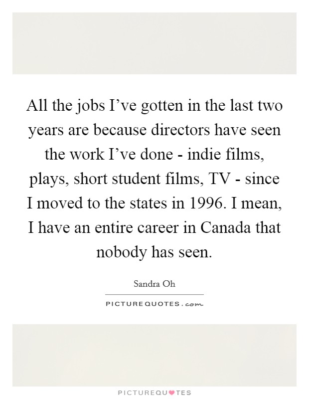 All the jobs I've gotten in the last two years are because directors have seen the work I've done - indie films, plays, short student films, TV - since I moved to the states in 1996. I mean, I have an entire career in Canada that nobody has seen Picture Quote #1