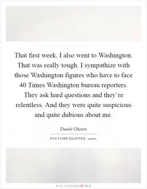 That first week, I also went to Washington. That was really tough. I sympathize with those Washington figures who have to face 40 Times Washington bureau reporters. They ask hard questions and they’re relentless. And they were quite suspicious and quite dubious about me Picture Quote #1