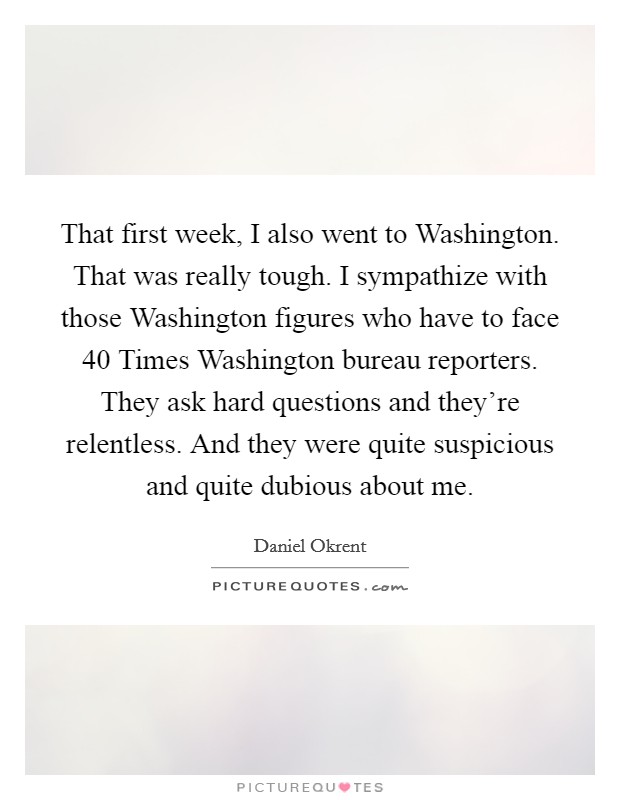 That first week, I also went to Washington. That was really tough. I sympathize with those Washington figures who have to face 40 Times Washington bureau reporters. They ask hard questions and they're relentless. And they were quite suspicious and quite dubious about me Picture Quote #1