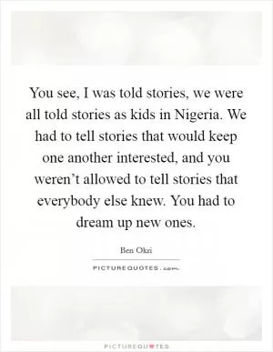 You see, I was told stories, we were all told stories as kids in Nigeria. We had to tell stories that would keep one another interested, and you weren’t allowed to tell stories that everybody else knew. You had to dream up new ones Picture Quote #1