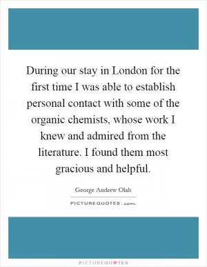 During our stay in London for the first time I was able to establish personal contact with some of the organic chemists, whose work I knew and admired from the literature. I found them most gracious and helpful Picture Quote #1