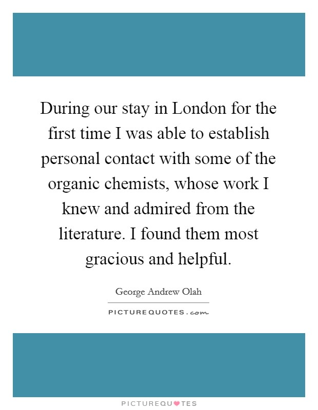 During our stay in London for the first time I was able to establish personal contact with some of the organic chemists, whose work I knew and admired from the literature. I found them most gracious and helpful Picture Quote #1