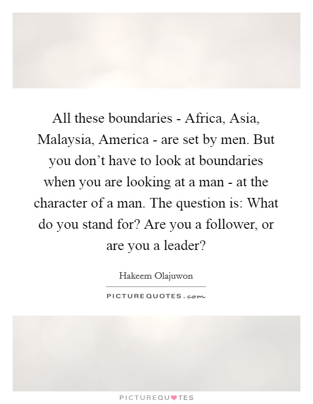 All these boundaries - Africa, Asia, Malaysia, America - are set by men. But you don't have to look at boundaries when you are looking at a man - at the character of a man. The question is: What do you stand for? Are you a follower, or are you a leader? Picture Quote #1