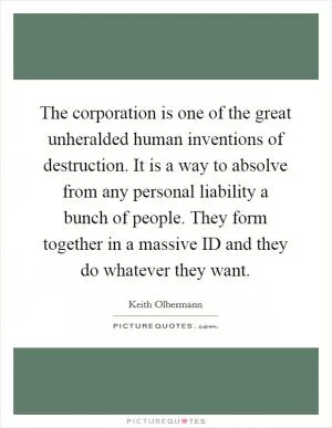 The corporation is one of the great unheralded human inventions of destruction. It is a way to absolve from any personal liability a bunch of people. They form together in a massive ID and they do whatever they want Picture Quote #1