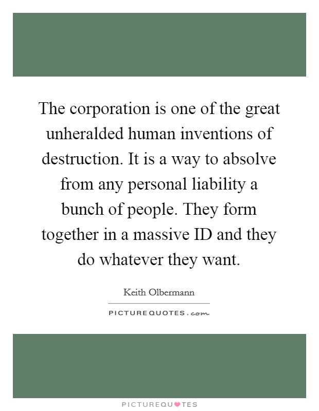The corporation is one of the great unheralded human inventions of destruction. It is a way to absolve from any personal liability a bunch of people. They form together in a massive ID and they do whatever they want Picture Quote #1