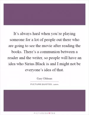 It’s always hard when you’re playing someone for a lot of people out there who are going to see the movie after reading the books. There’s a communion between a reader and the writer, so people will have an idea who Sirius Black is and I might not be everyone’s idea of that Picture Quote #1