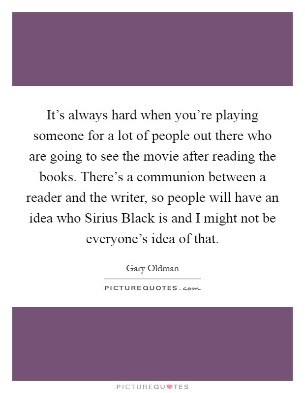 It's always hard when you're playing someone for a lot of people out there who are going to see the movie after reading the books. There's a communion between a reader and the writer, so people will have an idea who Sirius Black is and I might not be everyone's idea of that Picture Quote #1