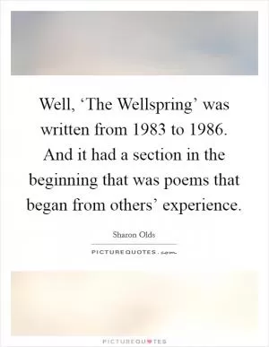 Well, ‘The Wellspring’ was written from 1983 to 1986. And it had a section in the beginning that was poems that began from others’ experience Picture Quote #1