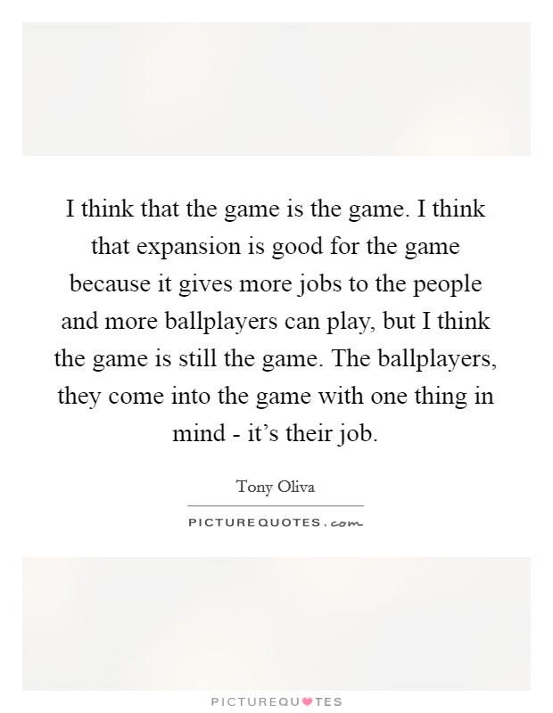 I think that the game is the game. I think that expansion is good for the game because it gives more jobs to the people and more ballplayers can play, but I think the game is still the game. The ballplayers, they come into the game with one thing in mind - it's their job Picture Quote #1