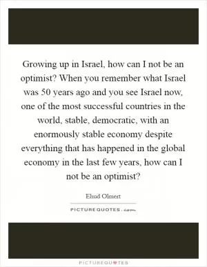 Growing up in Israel, how can I not be an optimist? When you remember what Israel was 50 years ago and you see Israel now, one of the most successful countries in the world, stable, democratic, with an enormously stable economy despite everything that has happened in the global economy in the last few years, how can I not be an optimist? Picture Quote #1