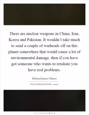 There are nuclear weapons in China, Iran, Korea and Pakistan. It wouldn’t take much to send a couple of warheads off on this planet somewhere that would cause a lot of environmental damage, then if you have got someone who wants to retaliate you have real problems Picture Quote #1