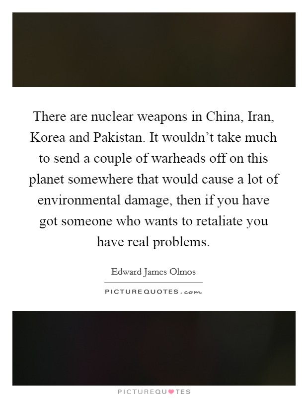There are nuclear weapons in China, Iran, Korea and Pakistan. It wouldn't take much to send a couple of warheads off on this planet somewhere that would cause a lot of environmental damage, then if you have got someone who wants to retaliate you have real problems Picture Quote #1