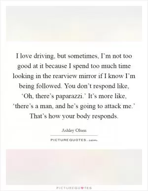 I love driving, but sometimes, I’m not too good at it because I spend too much time looking in the rearview mirror if I know I’m being followed. You don’t respond like, ‘Oh, there’s paparazzi.’ It’s more like, ‘there’s a man, and he’s going to attack me.’ That’s how your body responds Picture Quote #1