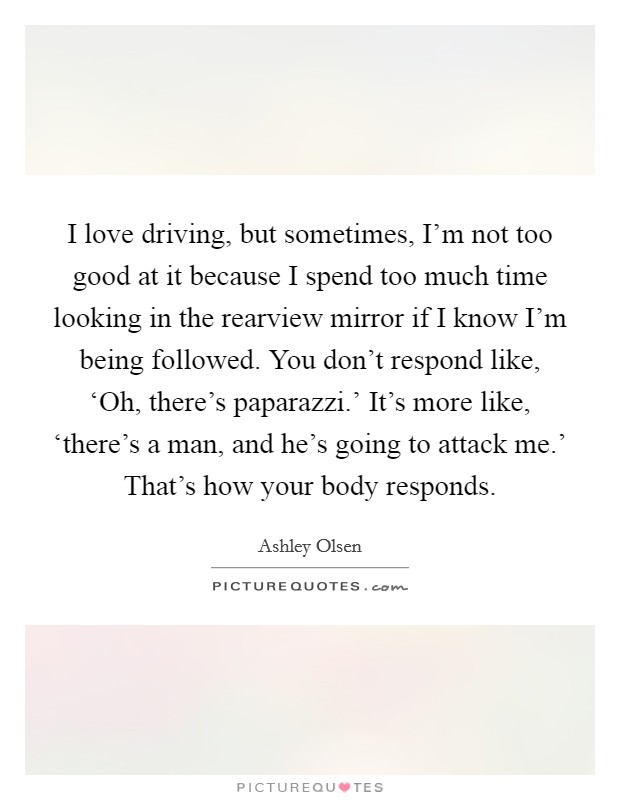 I love driving, but sometimes, I'm not too good at it because I spend too much time looking in the rearview mirror if I know I'm being followed. You don't respond like, ‘Oh, there's paparazzi.' It's more like, ‘there's a man, and he's going to attack me.' That's how your body responds Picture Quote #1