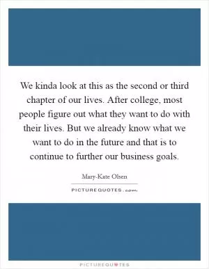 We kinda look at this as the second or third chapter of our lives. After college, most people figure out what they want to do with their lives. But we already know what we want to do in the future and that is to continue to further our business goals Picture Quote #1
