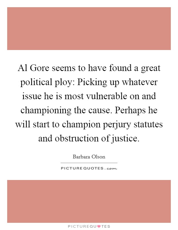 Al Gore seems to have found a great political ploy: Picking up whatever issue he is most vulnerable on and championing the cause. Perhaps he will start to champion perjury statutes and obstruction of justice Picture Quote #1