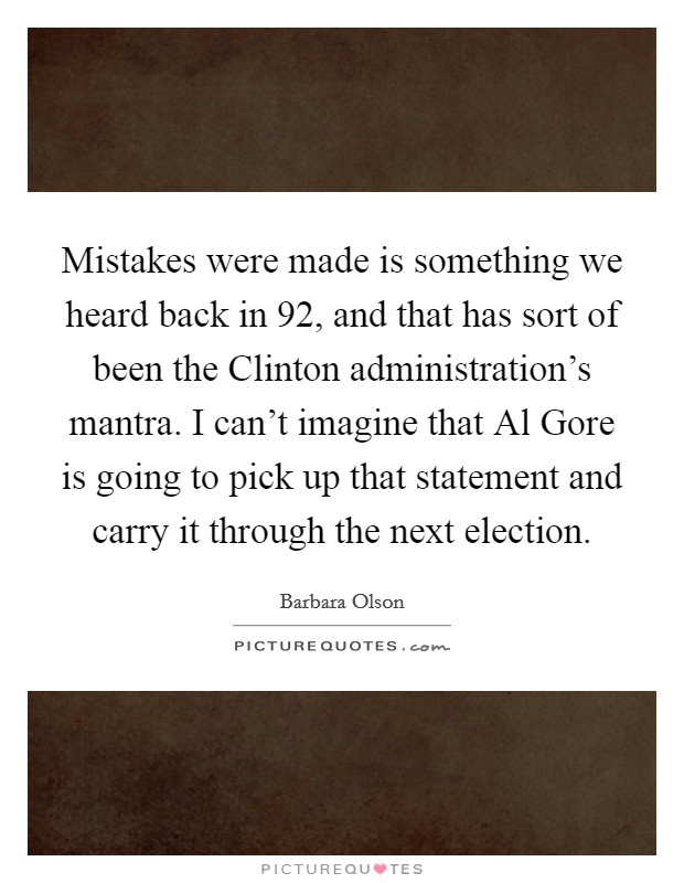 Mistakes were made is something we heard back in  92, and that has sort of been the Clinton administration's mantra. I can't imagine that Al Gore is going to pick up that statement and carry it through the next election Picture Quote #1