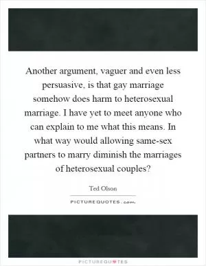 Another argument, vaguer and even less persuasive, is that gay marriage somehow does harm to heterosexual marriage. I have yet to meet anyone who can explain to me what this means. In what way would allowing same-sex partners to marry diminish the marriages of heterosexual couples? Picture Quote #1