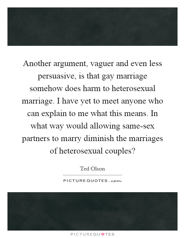 Another argument, vaguer and even less persuasive, is that gay marriage somehow does harm to heterosexual marriage. I have yet to meet anyone who can explain to me what this means. In what way would allowing same-sex partners to marry diminish the marriages of heterosexual couples? Picture Quote #1