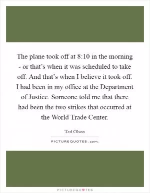 The plane took off at 8:10 in the morning - or that’s when it was scheduled to take off. And that’s when I believe it took off. I had been in my office at the Department of Justice. Someone told me that there had been the two strikes that occurred at the World Trade Center Picture Quote #1