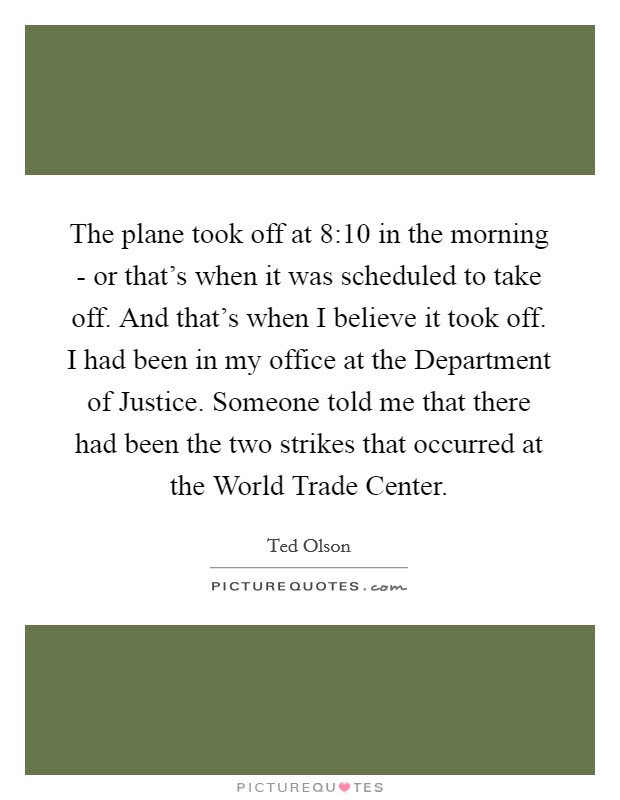 The plane took off at 8:10 in the morning - or that's when it was scheduled to take off. And that's when I believe it took off. I had been in my office at the Department of Justice. Someone told me that there had been the two strikes that occurred at the World Trade Center Picture Quote #1