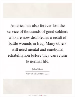 America has also forever lost the service of thousands of good soldiers who are now disabled as a result of battle wounds in Iraq. Many others will need mental and emotional rehabilitation before they can return to normal life Picture Quote #1