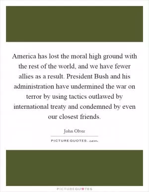 America has lost the moral high ground with the rest of the world, and we have fewer allies as a result. President Bush and his administration have undermined the war on terror by using tactics outlawed by international treaty and condemned by even our closest friends Picture Quote #1