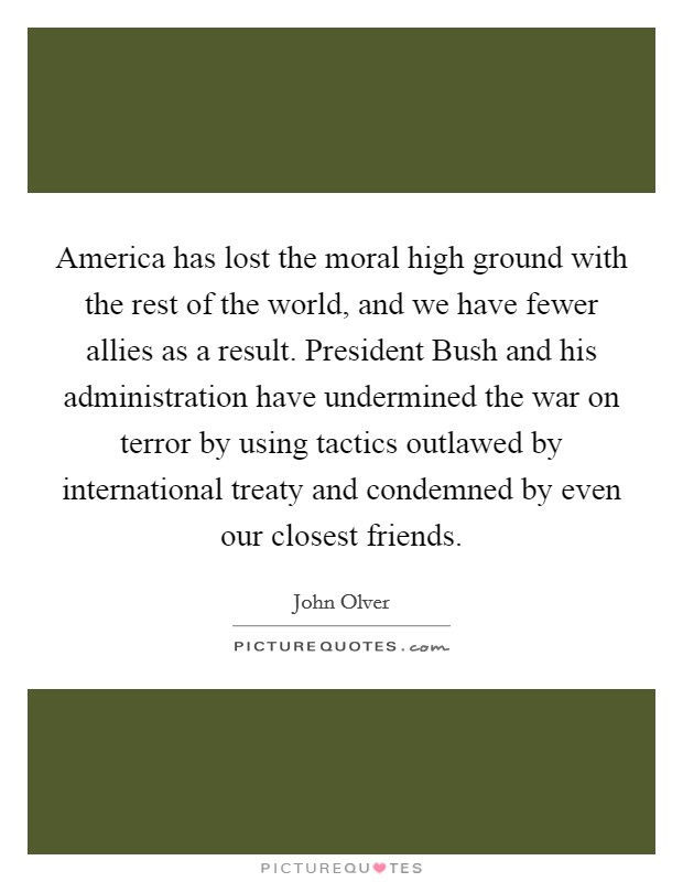 America has lost the moral high ground with the rest of the world, and we have fewer allies as a result. President Bush and his administration have undermined the war on terror by using tactics outlawed by international treaty and condemned by even our closest friends Picture Quote #1