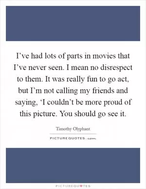 I’ve had lots of parts in movies that I’ve never seen. I mean no disrespect to them. It was really fun to go act, but I’m not calling my friends and saying, ‘I couldn’t be more proud of this picture. You should go see it Picture Quote #1