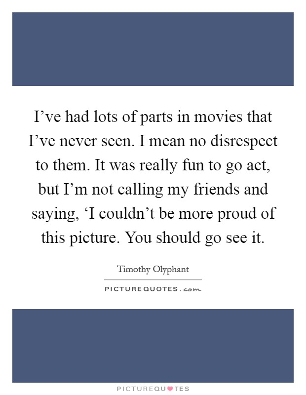 I've had lots of parts in movies that I've never seen. I mean no disrespect to them. It was really fun to go act, but I'm not calling my friends and saying, ‘I couldn't be more proud of this picture. You should go see it Picture Quote #1