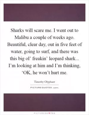 Sharks will scare me. I went out to Malibu a couple of weeks ago. Beautiful, clear day, out in five feet of water, going to surf, and there was this big ol’ freakin’ leopard shark... I’m looking at him and I’m thinking, ‘OK, he won’t hurt me Picture Quote #1