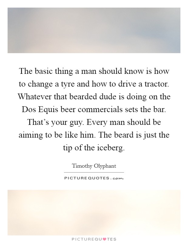 The basic thing a man should know is how to change a tyre and how to drive a tractor. Whatever that bearded dude is doing on the Dos Equis beer commercials sets the bar. That's your guy. Every man should be aiming to be like him. The beard is just the tip of the iceberg Picture Quote #1