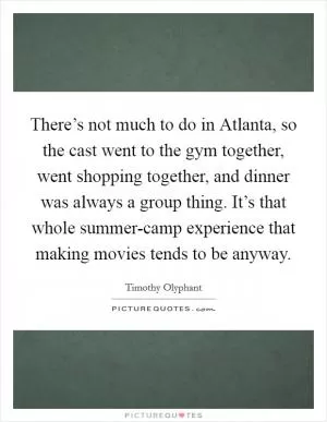 There’s not much to do in Atlanta, so the cast went to the gym together, went shopping together, and dinner was always a group thing. It’s that whole summer-camp experience that making movies tends to be anyway Picture Quote #1