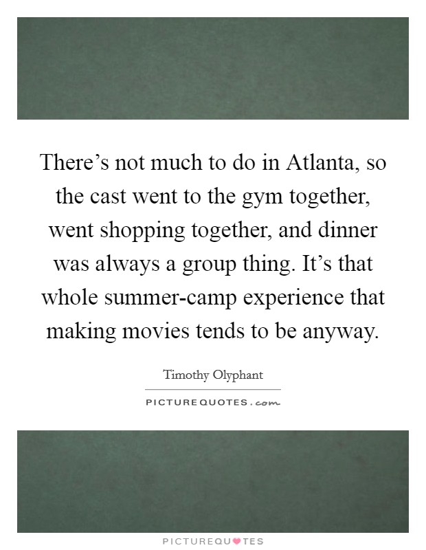There's not much to do in Atlanta, so the cast went to the gym together, went shopping together, and dinner was always a group thing. It's that whole summer-camp experience that making movies tends to be anyway Picture Quote #1