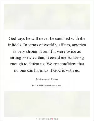 God says he will never be satisfied with the infidels. In terms of worldly affairs, america is very strong. Even if it were twice as strong or twice that, it could not be strong enough to defeat us. We are confident that no one can harm us if God is with us Picture Quote #1