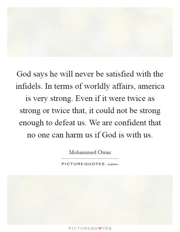 God says he will never be satisfied with the infidels. In terms of worldly affairs, america is very strong. Even if it were twice as strong or twice that, it could not be strong enough to defeat us. We are confident that no one can harm us if God is with us Picture Quote #1