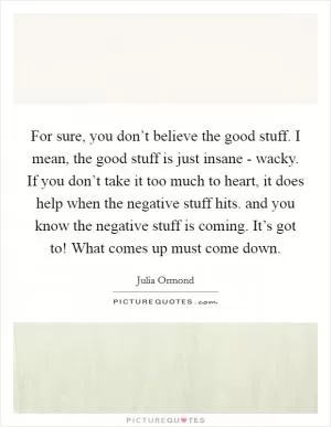For sure, you don’t believe the good stuff. I mean, the good stuff is just insane - wacky. If you don’t take it too much to heart, it does help when the negative stuff hits. and you know the negative stuff is coming. It’s got to! What comes up must come down Picture Quote #1