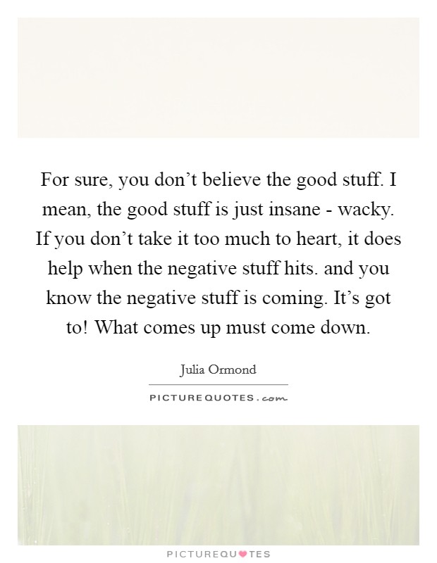 For sure, you don't believe the good stuff. I mean, the good stuff is just insane - wacky. If you don't take it too much to heart, it does help when the negative stuff hits. and you know the negative stuff is coming. It's got to! What comes up must come down Picture Quote #1