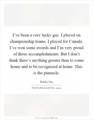 I’ve been a very lucky guy. I played on championship teams. I played for Canada. I’ve won some awards and I’m very proud of those accomplishments. But I don’t think there’s anything greater than to come home and to be recognized at home. This is the pinnacle Picture Quote #1