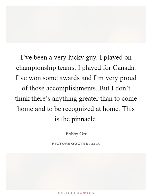 I've been a very lucky guy. I played on championship teams. I played for Canada. I've won some awards and I'm very proud of those accomplishments. But I don't think there's anything greater than to come home and to be recognized at home. This is the pinnacle Picture Quote #1