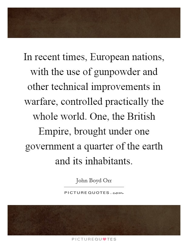 In recent times, European nations, with the use of gunpowder and other technical improvements in warfare, controlled practically the whole world. One, the British Empire, brought under one government a quarter of the earth and its inhabitants Picture Quote #1