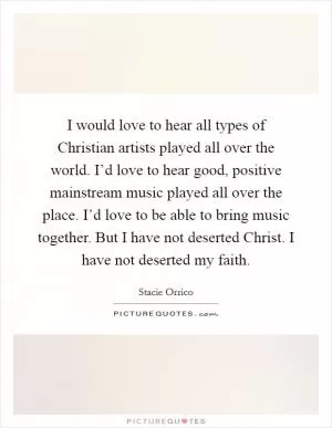 I would love to hear all types of Christian artists played all over the world. I’d love to hear good, positive mainstream music played all over the place. I’d love to be able to bring music together. But I have not deserted Christ. I have not deserted my faith Picture Quote #1