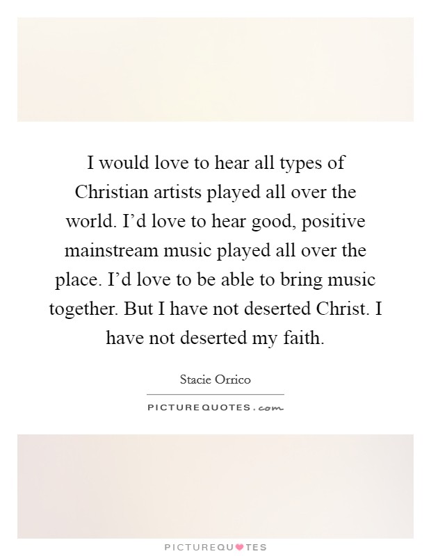 I would love to hear all types of Christian artists played all over the world. I'd love to hear good, positive mainstream music played all over the place. I'd love to be able to bring music together. But I have not deserted Christ. I have not deserted my faith Picture Quote #1