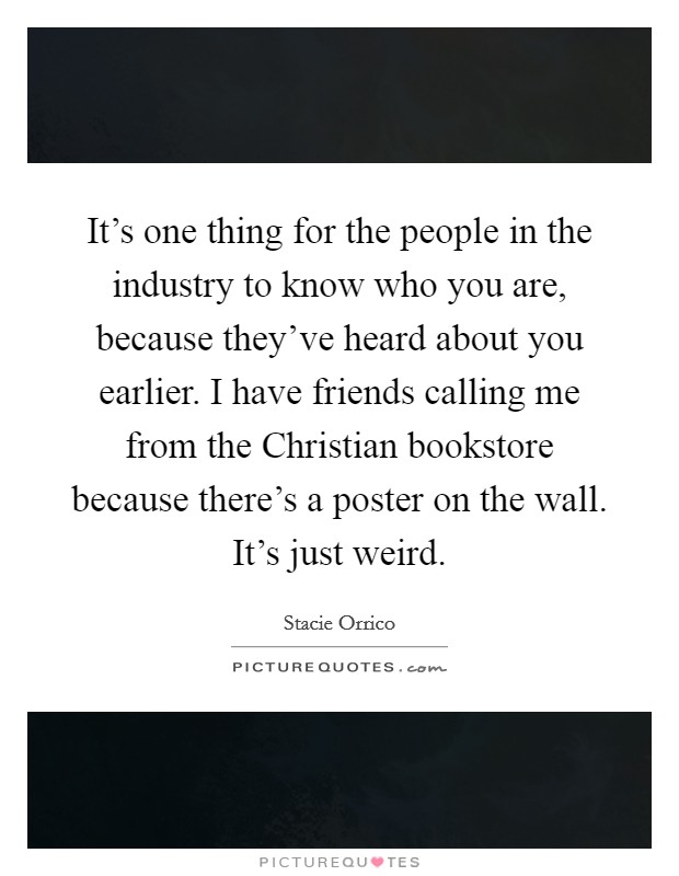 It's one thing for the people in the industry to know who you are, because they've heard about you earlier. I have friends calling me from the Christian bookstore because there's a poster on the wall. It's just weird Picture Quote #1
