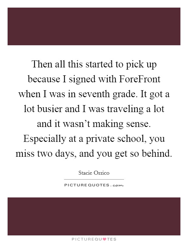 Then all this started to pick up because I signed with ForeFront when I was in seventh grade. It got a lot busier and I was traveling a lot and it wasn't making sense. Especially at a private school, you miss two days, and you get so behind Picture Quote #1